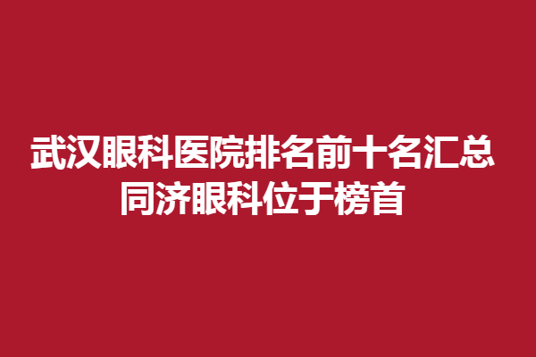 武漢眼科醫(yī)院排名前十名匯總,同濟(jì)眼科位于榜首,武漢艾格眼科